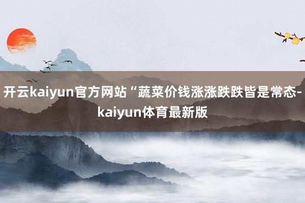 开云kaiyun官方网站“蔬菜价钱涨涨跌跌皆是常态-kaiyun体育最新版