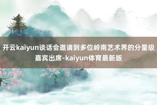 开云kaiyun谈话会邀请到多位岭南艺术界的分量级嘉宾出席-kaiyun体育最新版