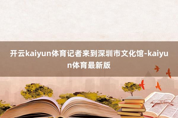 开云kaiyun体育记者来到深圳市文化馆-kaiyun体育最新版