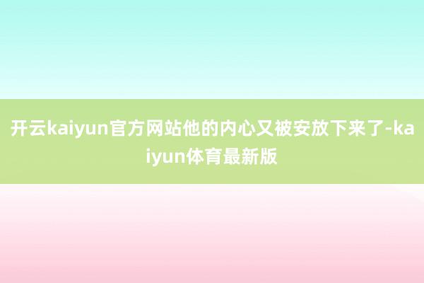 开云kaiyun官方网站他的内心又被安放下来了-kaiyun体育最新版