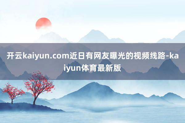 开云kaiyun.com近日有网友曝光的视频线路-kaiyun体育最新版