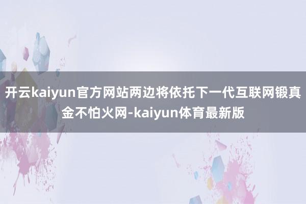 开云kaiyun官方网站两边将依托下一代互联网锻真金不怕火网-kaiyun体育最新版