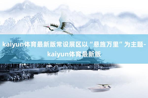 kaiyun体育最新版常设展区以“悬旌万里”为主题-kaiyun体育最新版