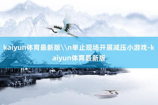 kaiyun体育最新版\n举止现场开展减压小游戏-kaiyun体育最新版