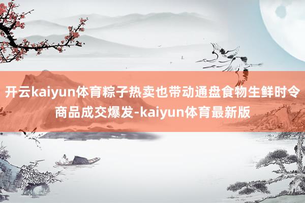 开云kaiyun体育粽子热卖也带动通盘食物生鲜时令商品成交爆发-kaiyun体育最新版