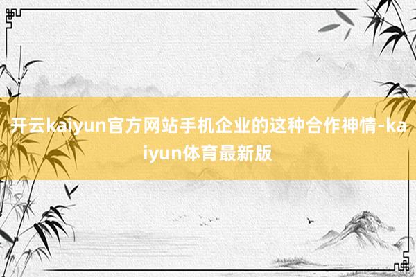 开云kaiyun官方网站手机企业的这种合作神情-kaiyun体育最新版