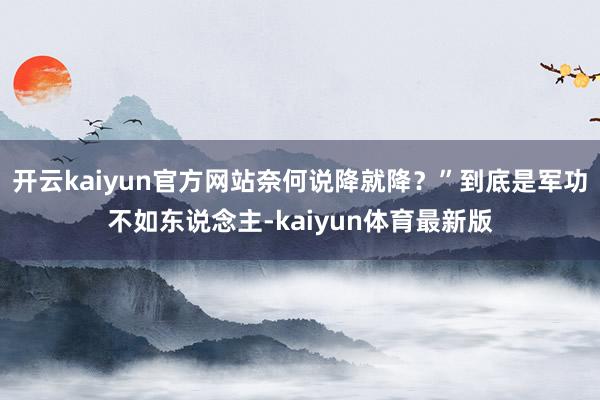 开云kaiyun官方网站奈何说降就降？”到底是军功不如东说念主-kaiyun体育最新版