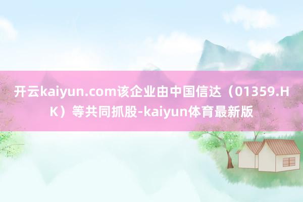 开云kaiyun.com该企业由中国信达（01359.HK）等共同抓股-kaiyun体育最新版