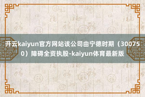 开云kaiyun官方网站该公司由宁德时期（300750）障碍全资执股-kaiyun体育最新版