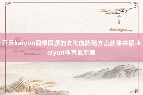 开云kaiyun同根同源的文化血脉随方言韵律共振-kaiyun体育最新版