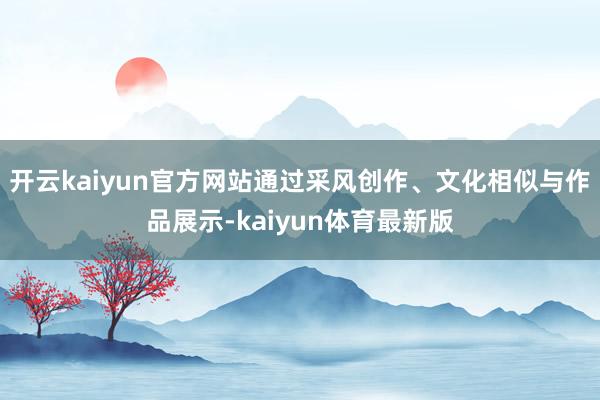 开云kaiyun官方网站通过采风创作、文化相似与作品展示-kaiyun体育最新版