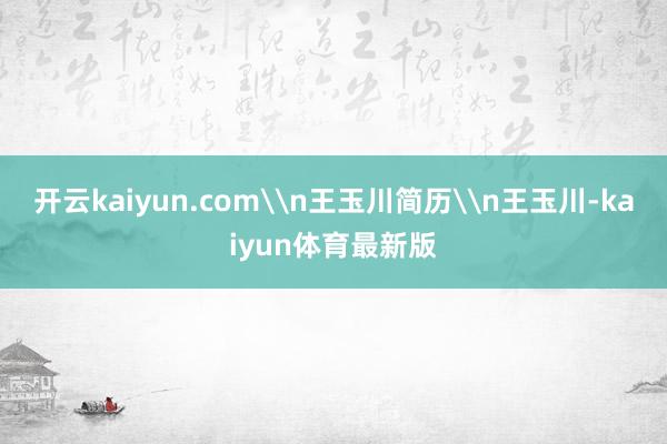 开云kaiyun.com\n王玉川简历\n王玉川-kaiyun体育最新版