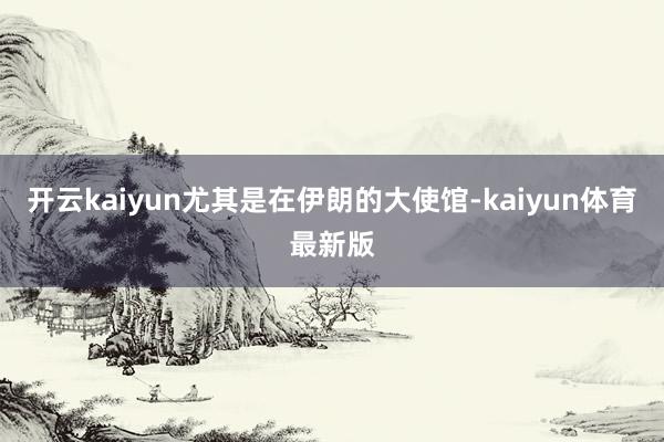 开云kaiyun尤其是在伊朗的大使馆-kaiyun体育最新版