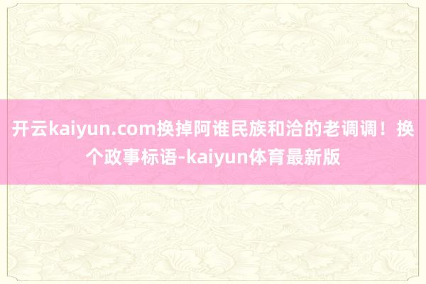 开云kaiyun.com换掉阿谁民族和洽的老调调！换个政事标语-kaiyun体育最新版