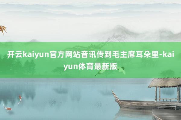 开云kaiyun官方网站音讯传到毛主席耳朵里-kaiyun体育最新版
