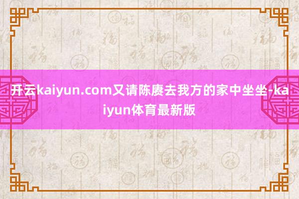 开云kaiyun.com又请陈赓去我方的家中坐坐-kaiyun体育最新版