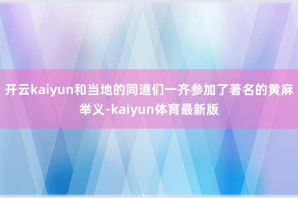 开云kaiyun和当地的同道们一齐参加了著名的黄麻举义-kaiyun体育最新版