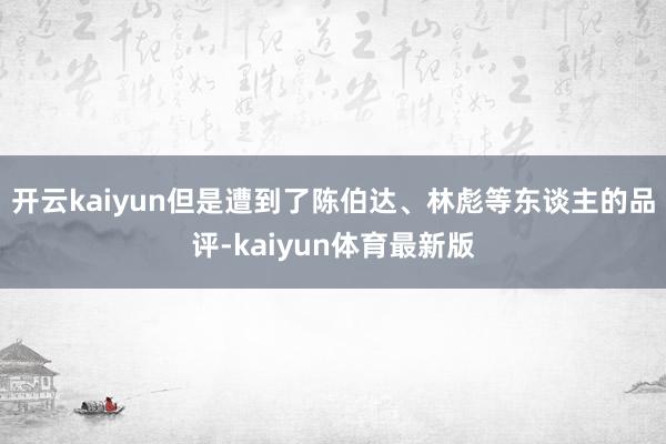 开云kaiyun但是遭到了陈伯达、林彪等东谈主的品评-kaiyun体育最新版