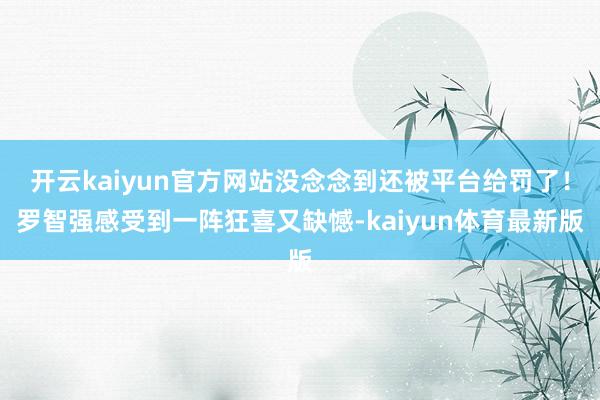开云kaiyun官方网站没念念到还被平台给罚了！罗智强感受到一阵狂喜又缺憾-kaiyun体育最新版
