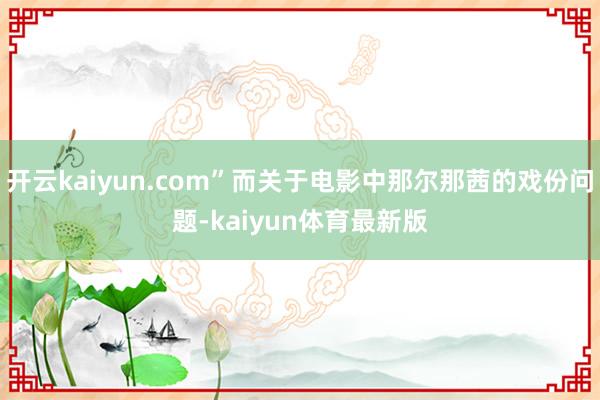 开云kaiyun.com”而关于电影中那尔那茜的戏份问题-kaiyun体育最新版