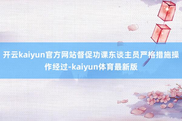 开云kaiyun官方网站督促功课东谈主员严格措施操作经过-kaiyun体育最新版