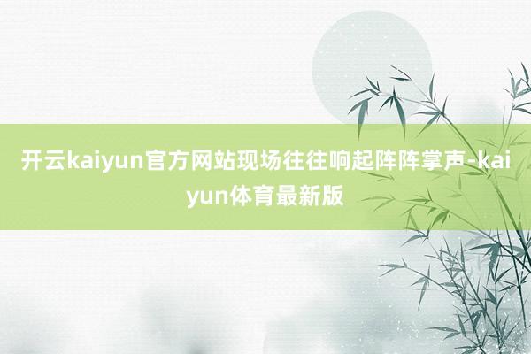 开云kaiyun官方网站现场往往响起阵阵掌声-kaiyun体育最新版
