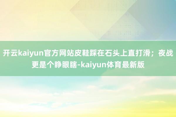 开云kaiyun官方网站皮鞋踩在石头上直打滑；夜战更是个睁眼瞎-kaiyun体育最新版