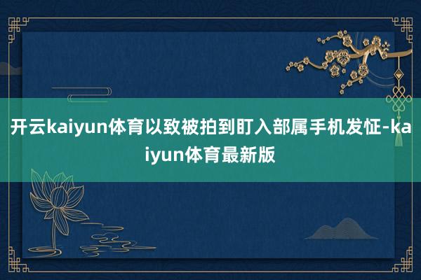 开云kaiyun体育以致被拍到盯入部属手机发怔-kaiyun体育最新版