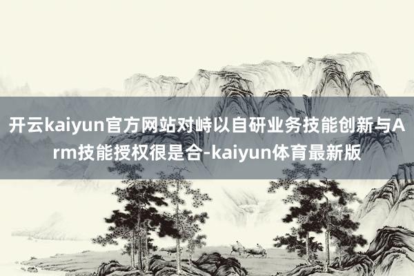 开云kaiyun官方网站对峙以自研业务技能创新与Arm技能授权很是合-kaiyun体育最新版