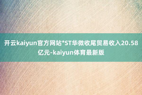 开云kaiyun官方网站*ST华微收尾贸易收入20.58亿元-kaiyun体育最新版