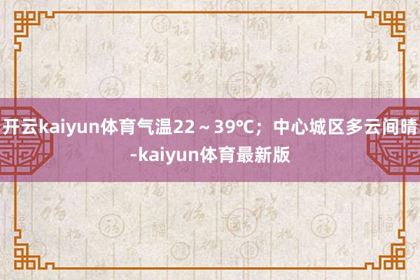 开云kaiyun体育气温22～39℃；中心城区多云间晴-kaiyun体育最新版