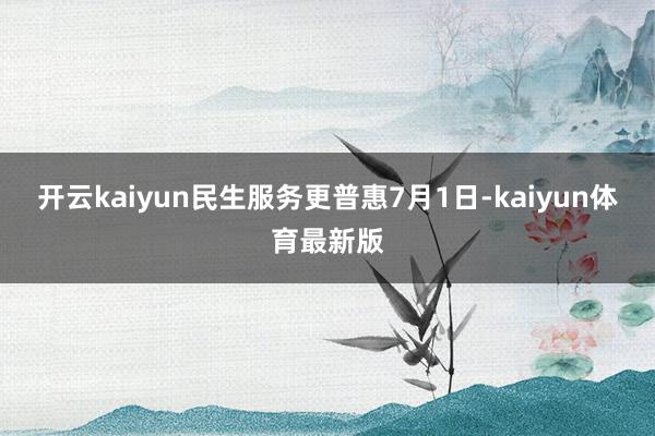开云kaiyun　　民生服务更普惠　　7月1日-kaiyun体育最新版
