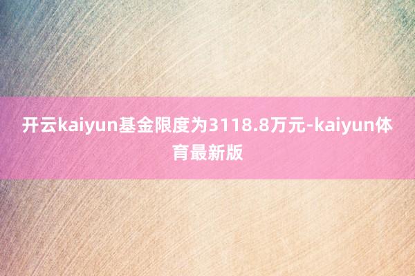 开云kaiyun基金限度为3118.8万元-kaiyun体育最新版