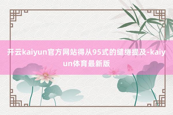 开云kaiyun官方网站得从95式的缱绻提及-kaiyun体育最新版