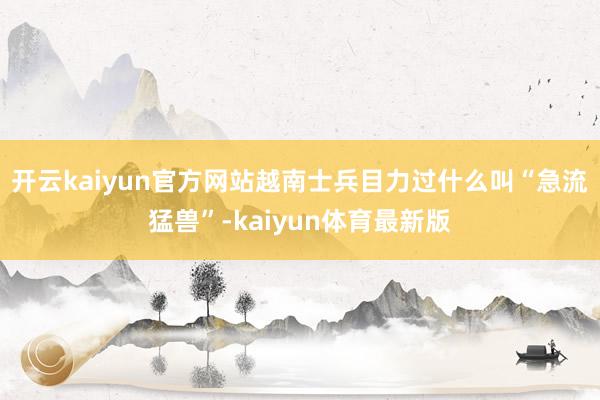 开云kaiyun官方网站越南士兵目力过什么叫“急流猛兽”-kaiyun体育最新版