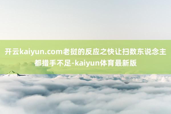 开云kaiyun.com老挝的反应之快让扫数东说念主都措手不足-kaiyun体育最新版