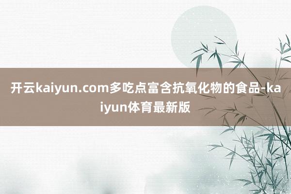 开云kaiyun.com多吃点富含抗氧化物的食品-kaiyun体育最新版