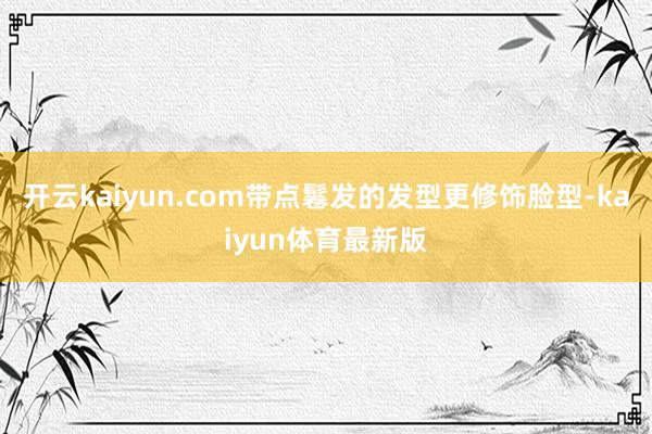 开云kaiyun.com带点鬈发的发型更修饰脸型-kaiyun体育最新版