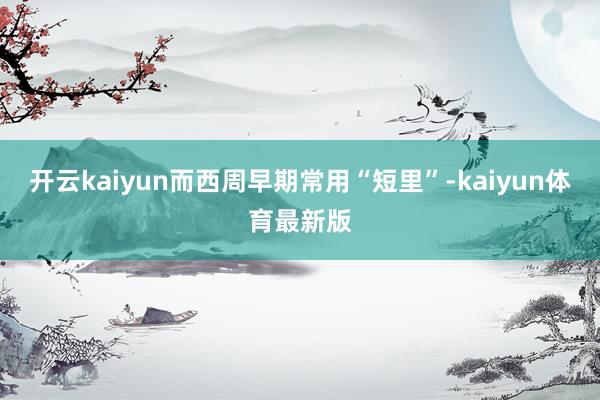 开云kaiyun而西周早期常用“短里”-kaiyun体育最新版