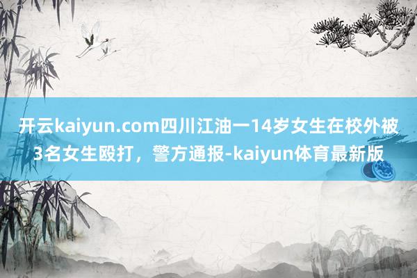 开云kaiyun.com四川江油一14岁女生在校外被3名女生殴打，警方通报-kaiyun体育最新版