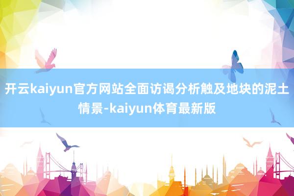 开云kaiyun官方网站全面访谒分析触及地块的泥土情景-kaiyun体育最新版