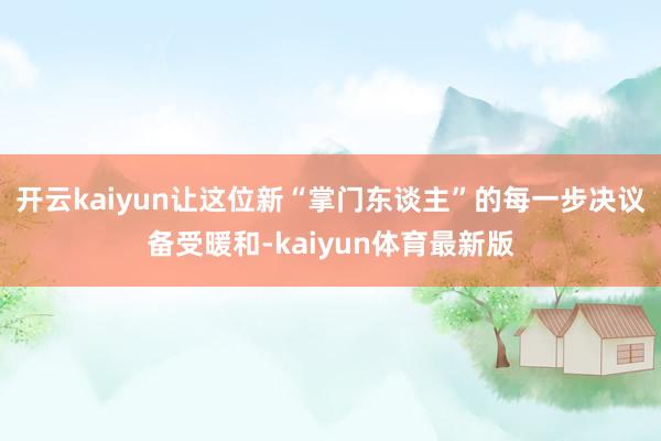 开云kaiyun让这位新“掌门东谈主”的每一步决议备受暖和-kaiyun体育最新版