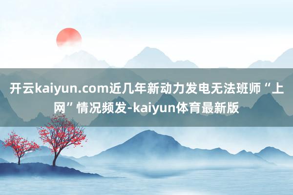 开云kaiyun.com近几年新动力发电无法班师“上网”情况频发-kaiyun体育最新版