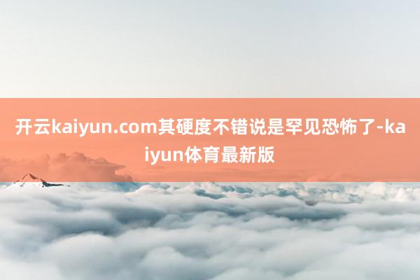 开云kaiyun.com其硬度不错说是罕见恐怖了-kaiyun体育最新版